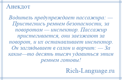 
    Водитель предупреждает пассажира: — Пристегнись ремнем безопасности, за поворотом — инспектор. Пассажир пристегивается, они заезжают за поворот, и их останавливает инспектор. Он заглядывает в салон и ворчит: — За какие—то десять тысяч удавиться этим ремнем готовы!