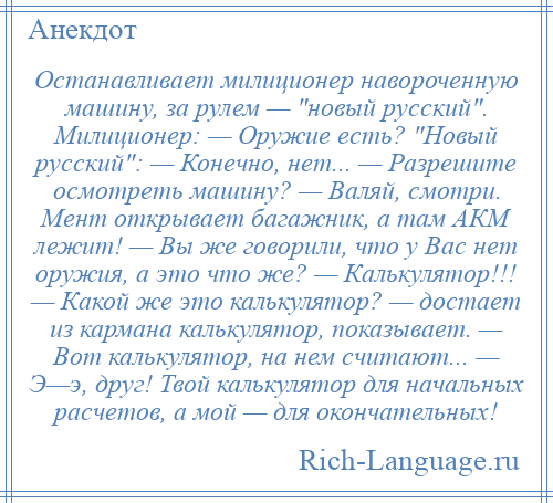 
    Останавливает милиционер навороченную машину, за рулем — новый русский . Милиционер: — Оружие есть? Новый русский : — Конечно, нет... — Разрешите осмотреть машину? — Валяй, смотри. Мент открывает багажник, а там АКМ лежит! — Вы же говорили, что у Вас нет оружия, а это что же? — Калькулятор!!! — Какой же это калькулятор? — достает из кармана калькулятор, показывает. — Вот калькулятор, на нем считают... — Э—э, друг! Твой калькулятор для начальных расчетов, а мой — для окончательных!