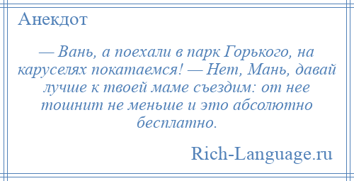 
    — Вань, а поехали в парк Горького, на каруселях покатаемся! — Hет, Мань, давай лучше к твоей маме съездим: от нее тошнит не меньше и это абсолютно бесплатно.