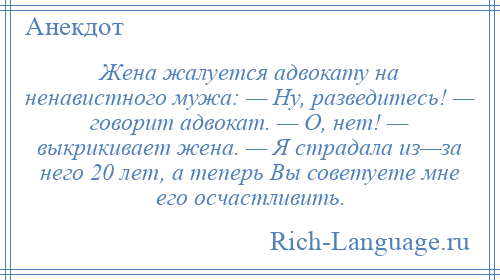 
    Жена жалуется адвокату на ненавистного мужа: — Ну, разведитесь! — говорит адвокат. — О, нет! — выкрикивает жена. — Я страдала из—за него 20 лет, а теперь Вы советуете мне его осчастливить.