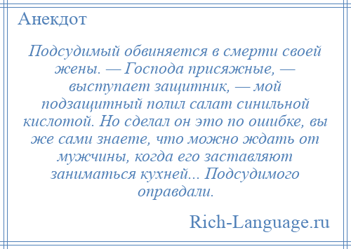 
    Подсудимый обвиняется в смерти своей жены. — Господа присяжные, — выступает защитник, — мой подзащитный полил салат синильной кислотой. Но сделал он это по ошибке, вы же сами знаете, что можно ждать от мужчины, когда его заставляют заниматься кухней... Подсудимого оправдали.