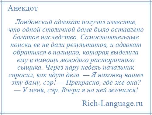 
    Лондонский адвокат получил известие, что одной столичной даме было оставлено богатое наследство. Самостоятельные поиски ее не дали результатов, и адвокат обратился в полицию, которая выделила ему в помощь молодого расторопного сыщика. Через пару недель начальник спросил, как идут дела. — Я наконец нашел эту даму, сэр! — Прекрасно, где же она? — У меня, сэр. Вчера я на ней женился!