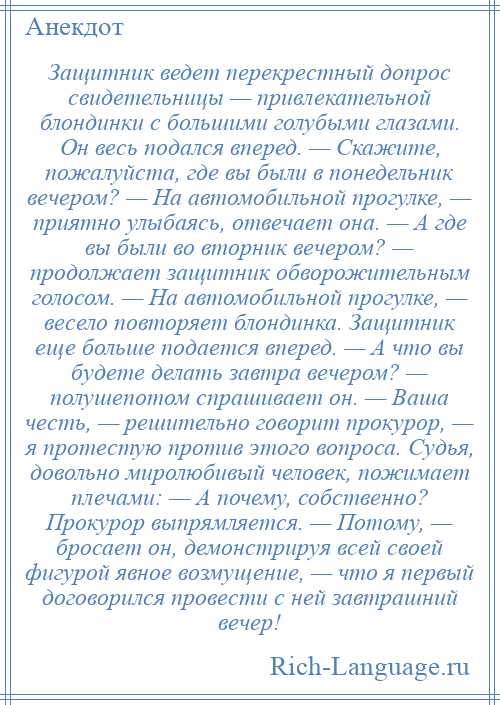 
    Защитник ведет перекрестный допрос свидетельницы — привлекательной блондинки с большими голубыми глазами. Он весь подался вперед. — Скажите, пожалуйста, где вы были в понедельник вечером? — На автомобильной прогулке, — приятно улыбаясь, отвечает она. — А где вы были во вторник вечером? — продолжает защитник обворожительным голосом. — На автомобильной прогулке, — весело повторяет блондинка. Защитник еще больше подается вперед. — А что вы будете делать завтра вечером? — полушепотом спрашивает он. — Ваша честь, — решительно говорит прокурор, — я протестую против этого вопроса. Судья, довольно миролюбивый человек, пожимает плечами: — А почему, собственно? Прокурор выпрямляется. — Потому, — бросает он, демонстрируя всей своей фигурой явное возмущение, — что я первый договорился провести с ней завтрашний вечер!