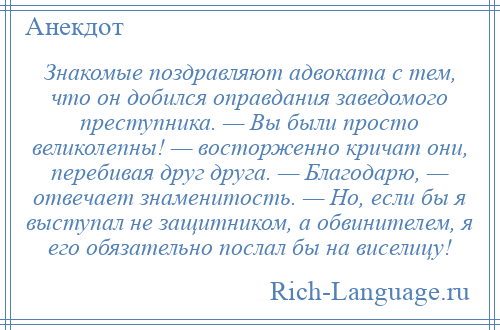 
    Знакомые поздравляют адвоката с тем, что он добился оправдания заведомого преступника. — Вы были просто великолепны! — восторженно кричат они, перебивая друг друга. — Благодарю, — отвечает знаменитость. — Но, если бы я выступал не защитником, а обвинителем, я его обязательно послал бы на виселицу!
