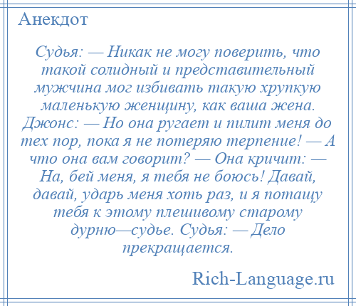 
    Судья: — Никак не могу поверить, что такой солидный и представительный мужчина мог избивать такую хрупкую маленькую женщину, как ваша жена. Джонс: — Но она ругает и пилит меня до тех пор, пока я не потеряю терпение! — А что она вам говорит? — Она кричит: — На, бей меня, я тебя не боюсь! Давай, давай, ударь меня хоть раз, и я потащу тебя к этому плешивому старому дурню—судье. Судья: — Дело прекращается.