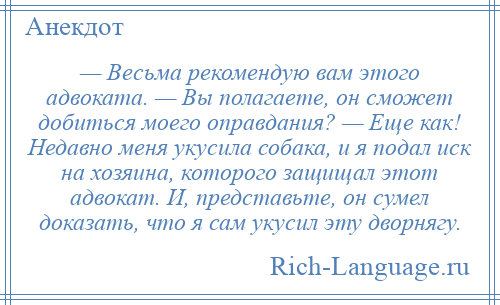 
    — Весьма рекомендую вам этого адвоката. — Вы полагаете, он сможет добиться моего оправдания? — Еще как! Недавно меня укусила собака, и я подал иск на хозяина, которого защищал этот адвокат. И, представьте, он сумел доказать, что я сам укусил эту дворнягу.