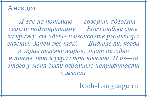 
    — Я вас не понимаю, — говорит адвокат своему подзащитному. — Едва отбыв срок за кражу, вы идете и избиваете редактора газеты. Зачем же так? — Видите ли, когда я украл тысячу марок, этот негодяй написал, что я украл три тысячи. И из—за этого у меня были огромные неприятности с женой.