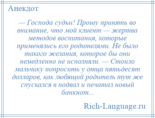 
    — Господа судьи! Прошу принять во внимание, что мой клиент — жертва методов воспитания, которые применялись его родителями. Не было такого желания, которое бы они немедленно не исполняли. — Стоило мальчику попросить у отца пятьдесят долларов, как любящий родитель тут же спускался в подвал и печатал новый банкнот...