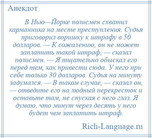 
    В Нью—Йорке полисмен схватил карманника на месте преступления. Судья приговорил воришку к штрафу в 50 долларов. — К сожалению, он не может заплатить такой штраф, — сказал полисмен. — Я тщательно обыскал его перед тем, как привести сюда. У него при себе только 30 долларов. Судья на минуту задумался. — В таком случае, — сказал он, — отведите его на людный перекресток и оставьте там, не спуская с него глаз. Я думаю, что минут через десять у него будет чем заплатить штраф.