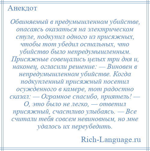 
    Обвиняемый в предумышленном убийстве, опасаясь оказаться на электрическом стуле, подкупил одного из присяжных, чтобы тот убедил остальных, что убийство было непредумышленным. Присяжные совещались целых три дня и, наконец, огласили решение: — Виновен в непредумышленном убийстве. Когда подкупленный присяжный посетил осужденного в камере, тот радостно сказал: — Огромное спасибо, приятель! — О, это было не легко, — ответил присяжный, счастливо улыбаясь. — Все считали тебя совсем невиновным, но мне удалось их переубедить.