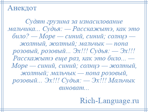 
    Судят грузина за изнасилование мальчика... Судья: — Расскажытэ, как это било? — Море — синий, синий; солнцэ — жолтый, жолтый; мальчык — попа розовый, розовый... Эх!!! Судья: — Эх!!! Расскажытэ еще раз, как это било... — Море — синий, синий; солнцэ — жолтый, жолтый; мальчык — попа розовый, розовый... Эх!!! Судья: — Эх!!! Мальчык виноват...