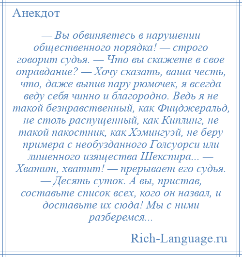 
    — Вы обвиняетесь в нарушении общественного порядка! — строго говорит судья. — Что вы скажете в свое оправдание? — Хочу сказать, ваша честь, что, даже выпив пару рюмочек, я всегда веду себя чинно и благородно. Ведь я не такой безнравственный, как Фицджеральд, не столь распущенный, как Киплинг, не такой пакостник, как Хэмингуэй, не беру примера с необузданного Голсуорси или лишенного изящества Шекспира... — Хватит, хватит! — прерывает его судья. — Десять суток. А вы, пристав, составьте список всех, кого он назвал, и доставьте их сюда! Мы с ними разберемся...