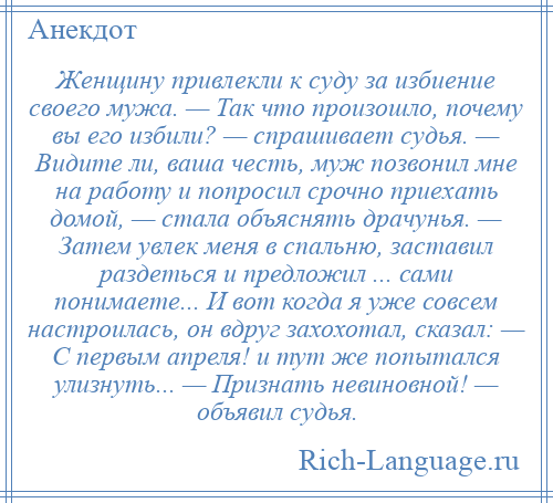 
    Женщину привлекли к суду за избиение своего мужа. — Так что произошло, почему вы его избили? — спрашивает судья. — Видите ли, ваша честь, муж позвонил мне на работу и попросил срочно приехать домой, — стала объяснять драчунья. — Затем увлек меня в спальню, заставил раздеться и предложил ... сами понимаете... И вот когда я уже совсем настроилась, он вдруг захохотал, сказал: — С первым апреля! и тут же попытался улизнуть... — Признать невиновной! — объявил судья.