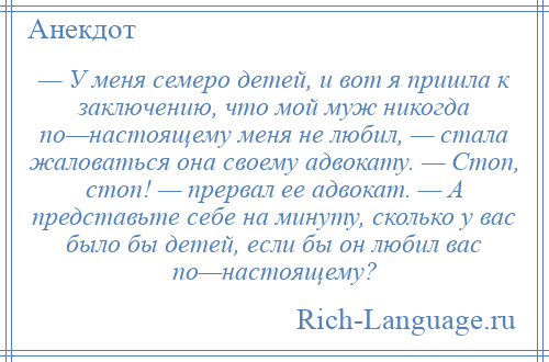 
    — У меня семеро детей, и вот я пришла к заключению, что мой муж никогда по—настоящему меня не любил, — стала жаловаться она своему адвокату. — Стоп, стоп! — прервал ее адвокат. — А представьте себе на минуту, сколько у вас было бы детей, если бы он любил вас по—настоящему?