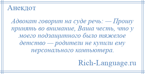 
    Адвокат говорит на суде речь: — Прошу принять во внимание, Ваша честь, что у моего подзащитного было тяжелое детство — родители не купили ему персонального компьютера.