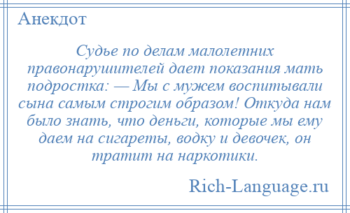 
    Судье по делам малолетних правонарушителей дает показания мать подростка: — Мы с мужем воспитывали сына самым строгим образом! Откуда нам было знать, что деньги, которые мы ему даем на сигареты, водку и девочек, он тратит на наркотики.