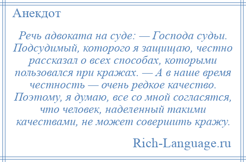 
    Речь адвоката на суде: — Господа судьи. Подсудимый, которого я защищаю, честно рассказал о всех способах, которыми пользовался при кражах. — А в наше время честность — очень редкое качество. Поэтому, я думаю, все со мной согласятся, что человек, наделенный такими качествами, не может совершить кражу.