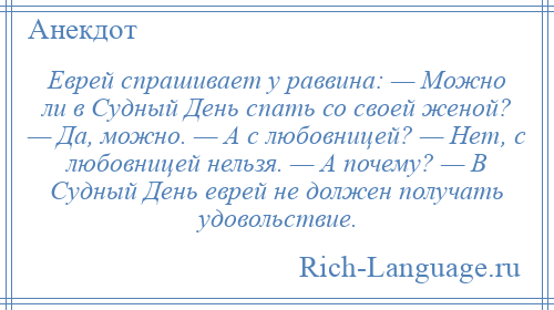 
    Еврей спрашивает у раввина: — Можно ли в Судный День спать со своей женой? — Да, можно. — А с любовницей? — Нет, с любовницей нельзя. — А почему? — В Судный День еврей не должен получать удовольствие.