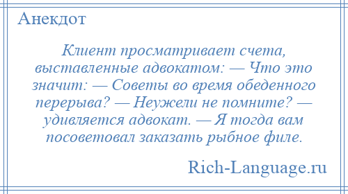 
    Клиент просматривает счета, выставленные адвокатом: — Что это значит: — Советы во время обеденного перерыва? — Неужели не помните? — удивляется адвокат. — Я тогда вам посоветовал заказать рыбное филе.