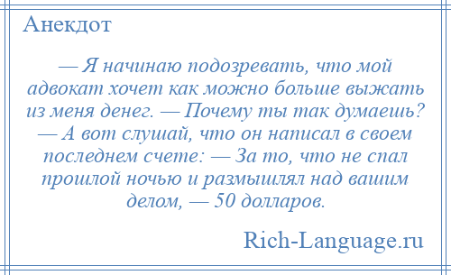 
    — Я начинаю подозревать, что мой адвокат хочет как можно больше выжать из меня денег. — Почему ты так думаешь? — А вот слушай, что он написал в своем последнем счете: — За то, что не спал прошлой ночью и размышлял над вашим делом, — 50 долларов.