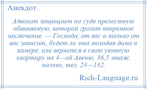 
    Адвокат защищает на суде прелестную обвиняемую, которой грозит тюремное заключение. — Господа, от вас и только от вас зависит, будет ли эта молодая дама в камере, или вернется в свою уютную квартиру на 4—ой Авеню, 36,5 этаж, налево, тел. 23—132.