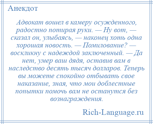 
    Адвокат вошел в камеру осужденного, радостно потирая руки. — Ну вот, — сказал он, улыбаясь, — наконец хоть одна хорошая новость. — Помилование? — воскликну с надеждой заключенный. — Да нет, умер ваш дядя, оставив вам в наследство десять тысяч долларов. Теперь вы можете спокойно отбывать свое наказание, зная, что мои доблестные попытки помочь вам не останутся без вознаграждения.
