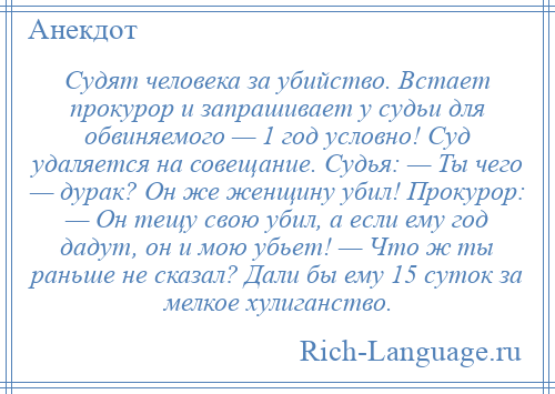 
    Судят человека за убийство. Встает прокурор и запрашивает у судьи для обвиняемого — 1 год условно! Суд удаляется на совещание. Судья: — Ты чего — дурак? Он же женщину убил! Прокурор: — Он тещу свою убил, а если ему год дадут, он и мою убьет! — Что ж ты раньше не сказал? Дали бы ему 15 суток за мелкое хулиганство.