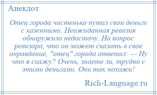 
    Отец города частенько путал свои деньги с казенными. Неожиданная ревизия обнаружила недостачу. На вопрос ревизора, что он может сказать в свое оправдание, отец города ответил: — Ну что я скажу? Очень, знаете ли, трудно с этими деньгами. Они так похожи!