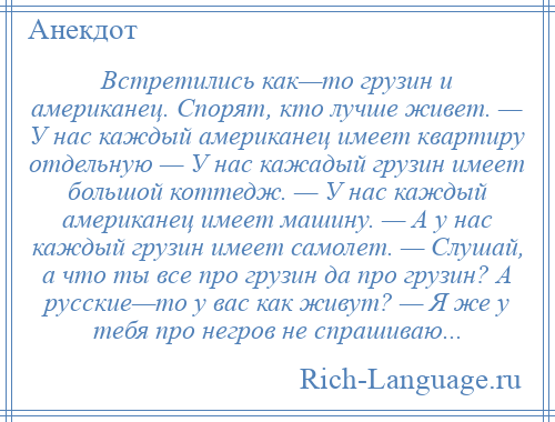 
    Встретились как—то грузин и американец. Спорят, кто лучше живет. — У нас каждый американец имеет квартиру отдельную — У нас кажадый грузин имеет большой коттедж. — У нас каждый американец имеет машину. — А у нас каждый грузин имеет самолет. — Слушай, а что ты все про грузин да про грузин? А русские—то у вас как живут? — Я же у тебя про негров не спрашиваю...