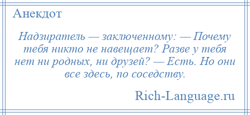 
    Надзиратель — заключенному: — Почему тебя никто не навещает? Разве у тебя нет ни родных, ни друзей? — Есть. Но они все здесь, по соседству.