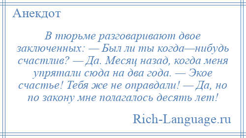 
    В тюрьме разговаривают двое заключенных: — Был ли ты когда—нибудь счастлив? — Да. Месяц назад, когда меня упрятали сюда на два года. — Экое счастье! Тебя же не оправдали! — Да, но по закону мне полагалось десять лет!