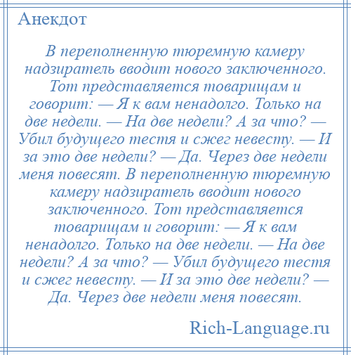 
    В переполненную тюремную камеру надзиратель вводит нового заключенного. Тот представляется товарищам и говорит: — Я к вам ненадолго. Только на две недели. — На две недели? А за что? — Убил будущего тестя и сжег невесту. — И за это две недели? — Да. Через две недели меня повесят. В переполненную тюремную камеру надзиратель вводит нового заключенного. Тот представляется товарищам и говорит: — Я к вам ненадолго. Только на две недели. — На две недели? А за что? — Убил будущего тестя и сжег невесту. — И за это две недели? — Да. Через две недели меня повесят.