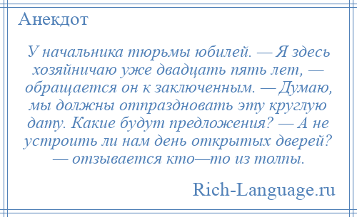 
    У начальника тюрьмы юбилей. — Я здесь хозяйничаю уже двадцать пять лет, — обращается он к заключенным. — Думаю, мы должны отпраздновать эту круглую дату. Какие будут предложения? — А не устроить ли нам день открытых дверей? — отзывается кто—то из толпы.