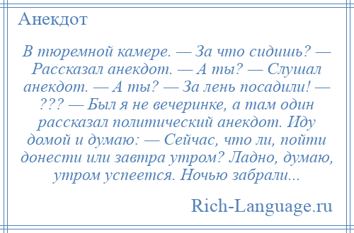 
    В тюремной камере. — За что сидишь? — Рассказал анекдот. — А ты? — Слушал анекдот. — А ты? — За лень посадили! — ??? — Был я не вечеринке, а там один рассказал политический анекдот. Иду домой и думаю: — Сейчас, что ли, пойти донести или завтра утром? Ладно, думаю, утром успеется. Ночью забрали...