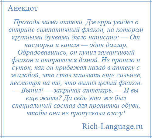 
    Проходя мимо аптеки, Джерри увидел в витрине симпатичный флакон, на котором крупными буквами было написано: — От насморка и кашля — один доллар. Обрадовавшись, он купил заманчивый флакон и отправился домой. Не прошло и суток, как он прибежал назад в аптеку с жалобой, что стал кашлять еще сильнее, несмотря на то, что выпил целый флакон. — Выпил! — закричал аптекарь. — И вы еще живы? Да ведь это же был специальный состав для пропитки обуви, чтобы она не пропускала влагу!