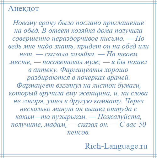 
    Новому врачу было послано приглашение на обед. В ответ хозяйка дома получила совершенно неразборчивое письмо. — Но ведь мне надо знать, придет он на обед или нет, — сказала хозяйка. — На твоем месте, — посоветовал муж, — я бы пошел в аптеку. Фармацевты хорошо разбираются в почерках врачей. Фармацевт взглянул на листок бумаги, который вручила ему женщина, и, ни слова не говоря, ушел в другую комнату. Через несколько минут он вышел оттуда с каким—то пузырьком. — Пожалуйста, получите, мадам, — сказал он. — С вас 50 пенсов.