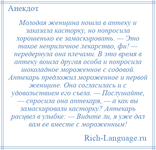 
    Молодая женщина пошла в аптеку и заказала касторку, но попросила хорошенько ее замаскировать. — Это такое неприличное лекарство, фи! — передернула она плечами. В это время в аптеку вошла другая особа и попросила шоколадное мороженное с содовой. Аптекарь предложил мороженное и первой женщине. Она согласилась и с удовольствием его съела. — Послушайте, — спросила она аптекаря, — а как вы замаскировали касторку? Аптекарь расцвел в улыбке: — Видите ли, я уже дал вам ее вместе с мороженным!