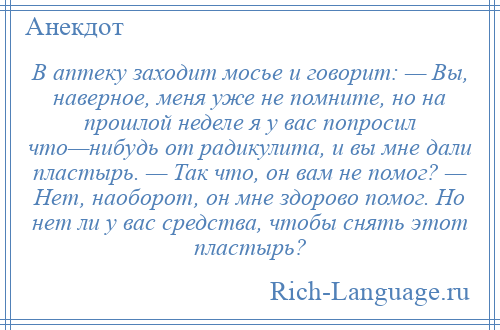 
    В аптеку заходит мосье и говорит: — Вы, наверное, меня уже не помните, но на прошлой неделе я у вас попросил что—нибудь от радикулита, и вы мне дали пластырь. — Так что, он вам не помог? — Нет, наоборот, он мне здорово помог. Но нет ли у вас средства, чтобы снять этот пластырь?