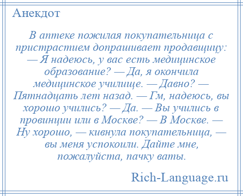 
    В аптеке пожилая покупательница с пристрастием допрашивает продавщицу: — Я надеюсь, у вас есть медицинское образование? — Да, я окончила медицинское училище. — Давно? — Пятнадцать лет назад. — Гм, надеюсь, вы хорошо учились? — Да. — Вы учились в провинции или в Москве? — В Москве. — Ну хорошо, — кивнула покупательница, — вы меня успокоили. Дайте мне, пожалуйста, пачку ваты.