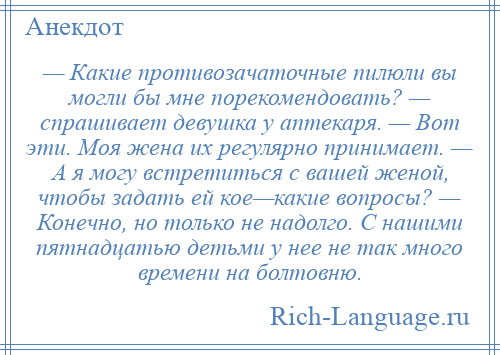 
    — Какие противозачаточные пилюли вы могли бы мне порекомендовать? — спрашивает девушка у аптекаря. — Вот эти. Моя жена их регулярно принимает. — А я могу встретиться с вашей женой, чтобы задать ей кое—какие вопросы? — Конечно, но только не надолго. С нашими пятнадцатью детьми у нее не так много времени на болтовню.