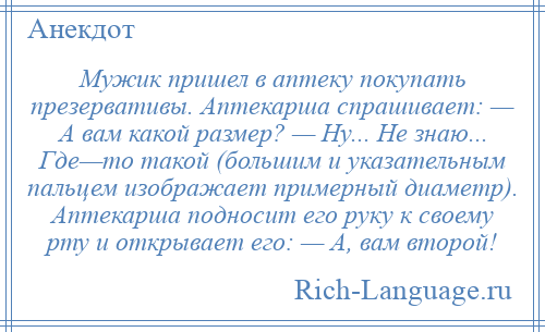 
    Мужик пришел в аптеку покупать презервативы. Аптекарша спрашивает: — А вам какой размер? — Ну... Не знаю... Где—то такой (большим и указательным пальцем изображает примерный диаметр). Аптекарша подносит его руку к своему рту и открывает его: — А, вам второй!