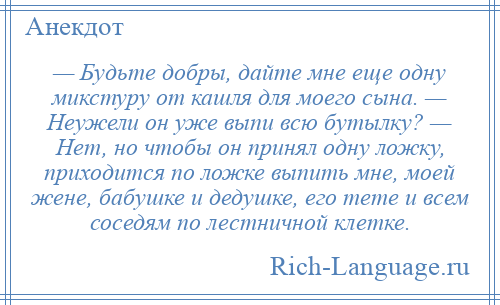 
    — Будьте добры, дайте мне еще одну микстуру от кашля для моего сына. — Неужели он уже выпи всю бутылку? — Нет, но чтобы он принял одну ложку, приходится по ложке выпить мне, моей жене, бабушке и дедушке, его тете и всем соседям по лестничной клетке.