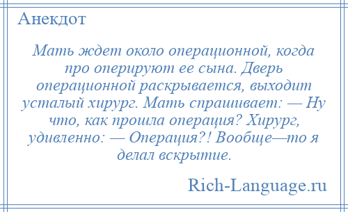 
    Мать ждет около операционной, когда про оперируют ее сына. Дверь операционной раскрывается, выходит усталый хирург. Мать спрашивает: — Ну что, как прошла операция? Хирург, удивленно: — Операция?! Вообще—то я делал вскрытие.