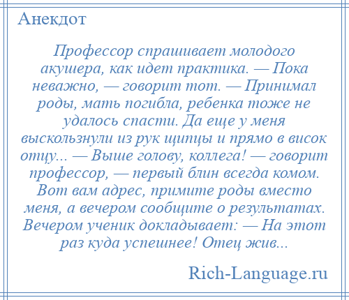 
    Профессор спрашивает молодого акушера, как идет практика. — Пока неважно, — говорит тот. — Принимал роды, мать погибла, ребенка тоже не удалось спасти. Да еще у меня выскользнули из рук щипцы и прямо в висок отцу... — Выше голову, коллега! — говорит профессор, — первый блин всегда комом. Вот вам адрес, примите роды вместо меня, а вечером сообщите о результатах. Вечером ученик докладывает: — На этот раз куда успешнее! Отец жив...