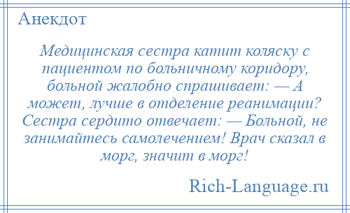 
    Медицинская сестра катит коляску с пациентом по больничному коридору, больной жалобно спрашивает: — А может, лучше в отделение реанимации? Сестра сердито отвечает: — Больной, не занимайтесь самолечением! Врач сказал в морг, значит в морг!