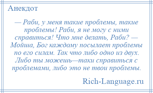 
    — Раби, у меня такие проблемы, такие проблемы! Раби, я не могу с ними справиться! Что мне делать, Раби? — Мойша, Бог каждому посылает проблемы по его силам. Так что либо одно из двух. Либо ты можешь—таки справиться с проблемами, либо это не твои проблемы.