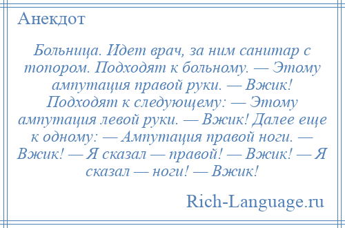 
    Больница. Идет врач, за ним санитар с топором. Подходят к больному. — Этому ампутация правой руки. — Вжик! Подходят к следующему: — Этому ампутация левой руки. — Вжик! Далее еще к одному: — Ампутация правой ноги. — Вжик! — Я сказал — правой! — Вжик! — Я сказал — ноги! — Вжик!