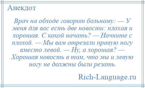 
    Врач на обходе говорит больному: — У меня для вас есть две новости: плохая и хорошая. С какой начать? — Начните с плохой. — Мы вам отрезали правую ногу вместо левой. — Ну, а хорошая? — Хорошая новость в том, что мы и левую ногу не должны были резать.