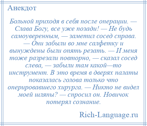 
    Больной приходя в себя после операции. — Слава Богу, все уже позади! — Не будь самоуверенным, — заметил сосед справа. — Они забыли во мне салфетку и вынуждены были опять резать. — И меня тоже разрезали повторно, — сказал сосед слева, — забыли там какой—то инструмент. В это время в дверях палаты показалась голова только что оперировавшего хирурга. — Никто не видел моей шляпы? — спросил он. Новичок потерял сознание.