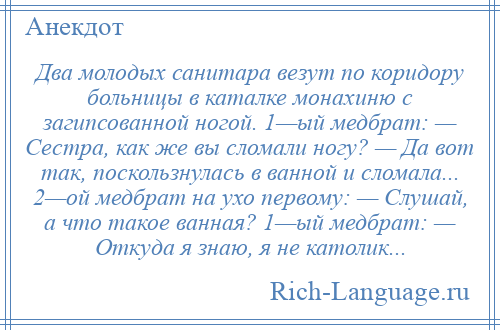 
    Два молодых санитара везут по коридору больницы в каталке монахиню с загипсованной ногой. 1—ый медбрат: — Сестра, как же вы сломали ногу? — Да вот так, поскользнулась в ванной и сломала... 2—ой медбрат на ухо первому: — Слушай, а что такое ванная? 1—ый медбрат: — Откуда я знаю, я не католик...
